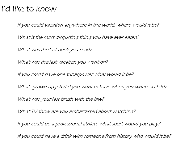 Text Box: Id like to know             If you could vacation anywhere in the world, where would it be?             What is the most disgusting thing you have ever eaten?             What was the last book you read?             What was the last vacation you went on?             If you could have one superpower what would it be?             What  grown-up job did you want to have when you where a child?             What was your last brush with the law?             What TV show are you embarrassed about watching?             If you could be a professional athlete what sport would you play?             If you could have a drink with someone from history who would it be?