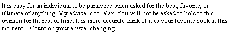 Text Box: It is easy for an individual to be paralyzed when asked for the best, favorite, or ultimate of anything. My advice is to relax. You will not be asked to hold to this opinion for the rest of time. It is more accurate think of it as your favorite book at this moment .  Count on your answer changing.