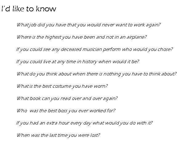 Text Box: Id like to know 	What job did you have that you would never want to work again?	Where is the highest you have been and not in an airplane?	If you could see any deceased musician perform who would you chose?	If you could live at any time in history when would it be?	What do you think about when there is nothing you have to think about?	What is the best costume you have worn?	What book can you read over and over again?	Who  was the best boss you ever worked for?	If you had an extra hour every day what would you do with it?	When was the last time you were lost?